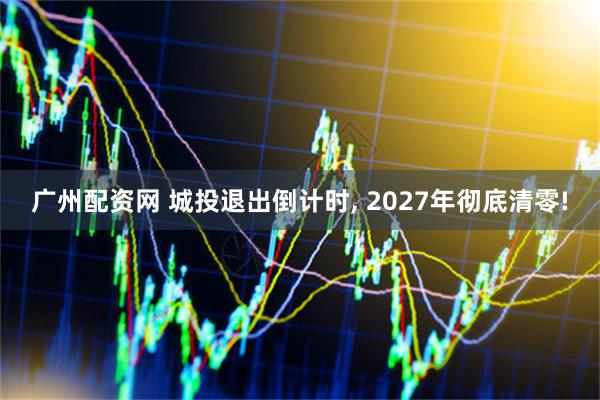 广州配资网 城投退出倒计时, 2027年彻底清零!