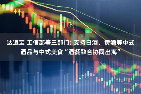 达道宝 工信部等三部门: 支持白酒、黄酒等中式酒品与中式美食“酒餐融合协同出海”
