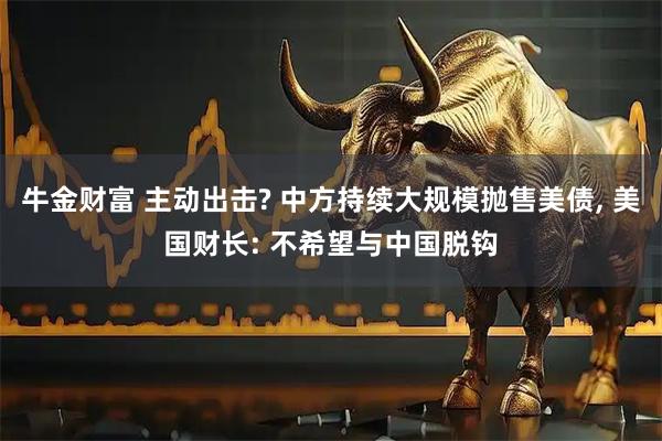 牛金财富 主动出击? 中方持续大规模抛售美债, 美国财长: 不希望与中国脱钩