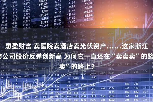 惠盈财富 卖医院卖酒店卖光伏资产……这家浙江上市公司股价反弹创新高 为何它一直还在“卖卖卖”的路上？