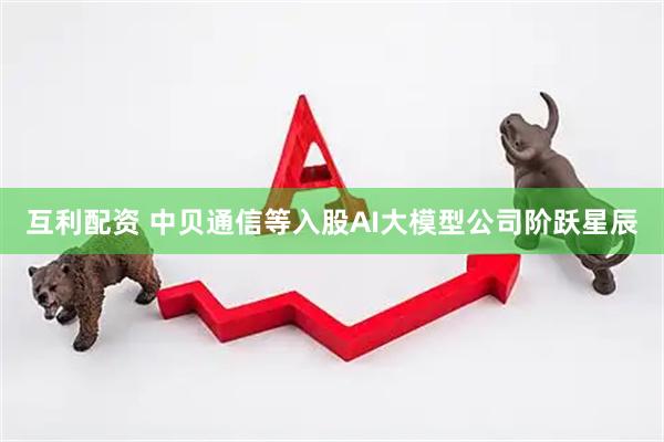 互利配资 中贝通信等入股AI大模型公司阶跃星辰