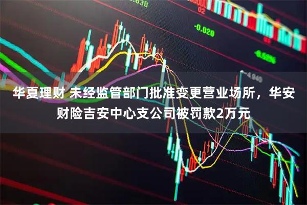 华夏理财 未经监管部门批准变更营业场所，华安财险吉安中心支公司被罚款2万元