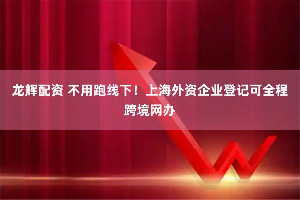 龙辉配资 不用跑线下！上海外资企业登记可全程跨境网办