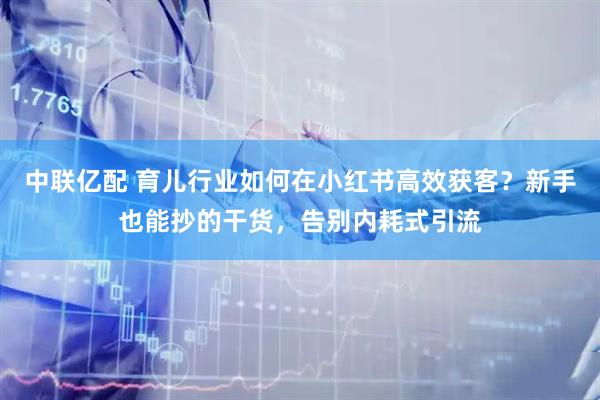 中联亿配 育儿行业如何在小红书高效获客？新手也能抄的干货，告别内耗式引流