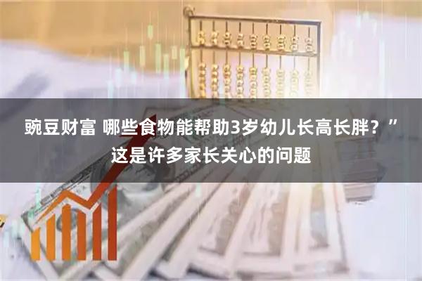 豌豆财富 哪些食物能帮助3岁幼儿长高长胖？”这是许多家长关心的问题