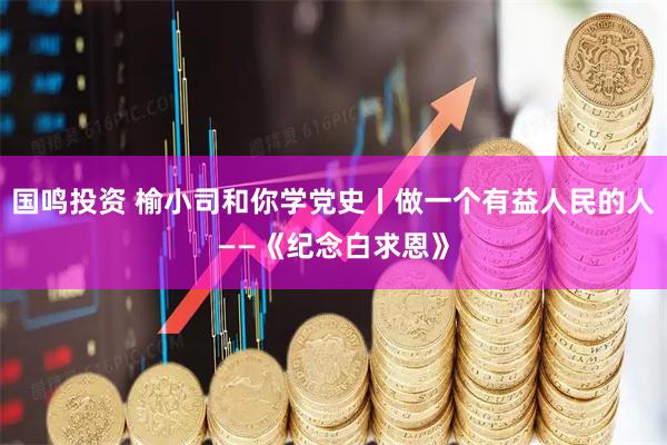 国鸣投资 榆小司和你学党史丨做一个有益人民的人——《纪念白求恩》
