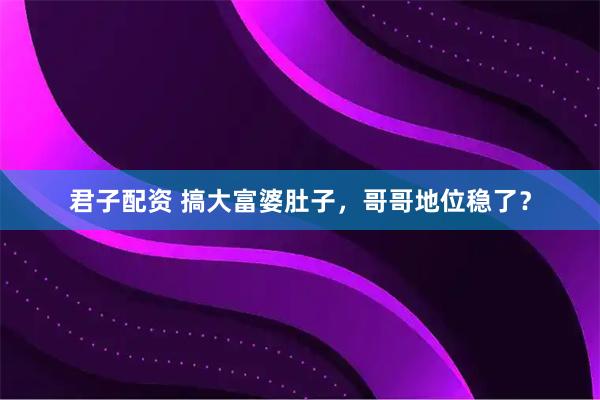 君子配资 搞大富婆肚子，哥哥地位稳了？
