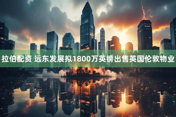 拉伯配资 远东发展拟1800万英镑出售英国伦敦物业