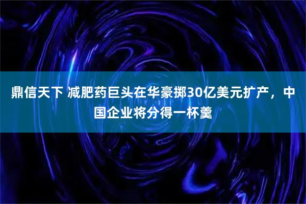鼎信天下 减肥药巨头在华豪掷30亿美元扩产，中国企业将分得一杯羹