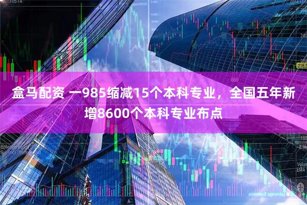 盒马配资 一985缩减15个本科专业，全国五年新增8600个本科专业布点