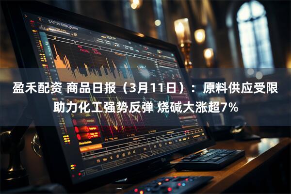 盈禾配资 商品日报（3月11日）：原料供应受限助力化工强势反弹 烧碱大涨超7%