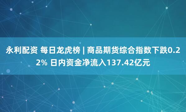 永利配资 每日龙虎榜 | 商品期货综合指数下跌0.22% 日内资金净流入137.42亿元