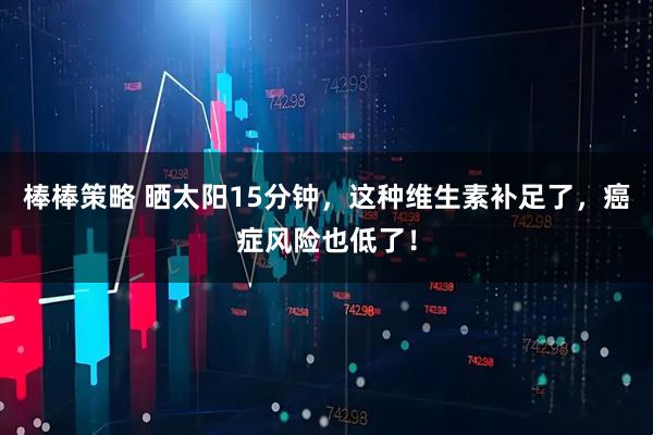 棒棒策略 晒太阳15分钟，这种维生素补足了，癌症风险也低了！