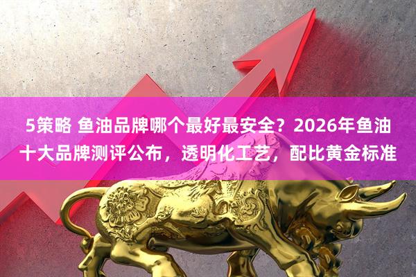 5策略 鱼油品牌哪个最好最安全？2026年鱼油十大品牌测评公布，透明化工艺，配比黄金标准