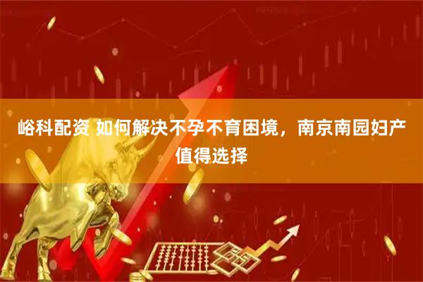 峪科配资 如何解决不孕不育困境，南京南园妇产值得选择