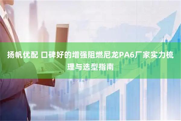 扬帆优配 口碑好的增强阻燃尼龙PA6厂家实力梳理与选型指南