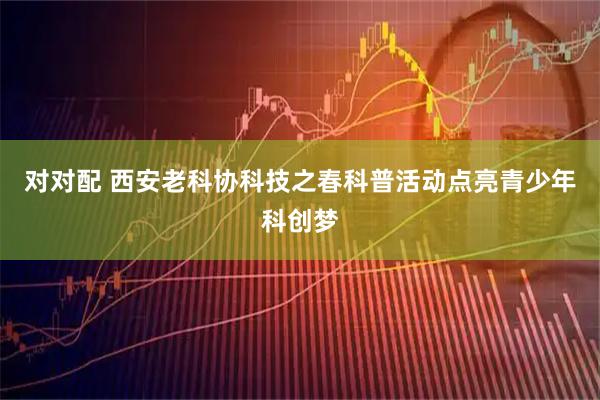 对对配 西安老科协科技之春科普活动点亮青少年科创梦