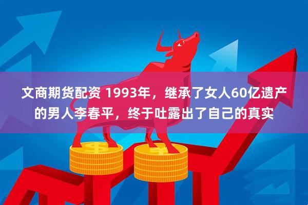 文商期货配资 1993年，继承了女人60亿遗产的男人李春平，终于吐露出了自己的真实