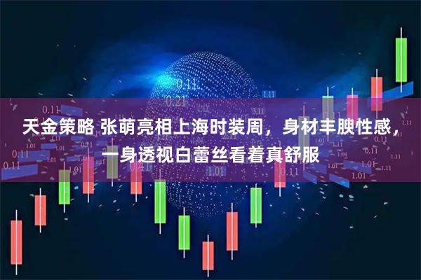 天金策略 张萌亮相上海时装周，身材丰腴性感，一身透视白蕾丝看着真舒服