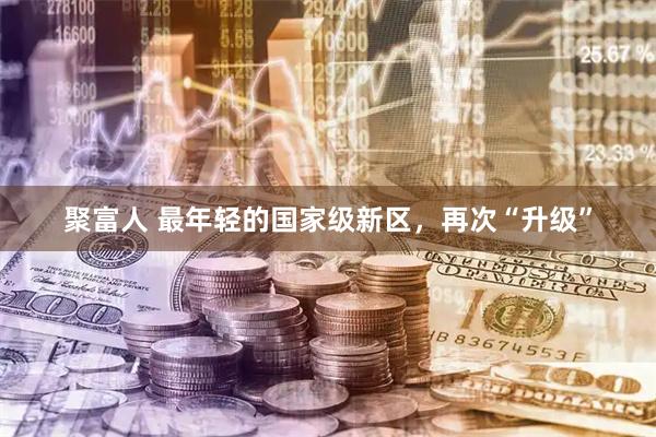 聚富人 最年轻的国家级新区，再次“升级”