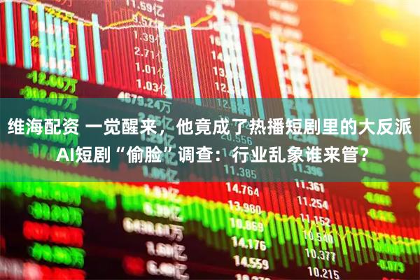 维海配资 一觉醒来，他竟成了热播短剧里的大反派 AI短剧“偷脸”调查：行业乱象谁来管？