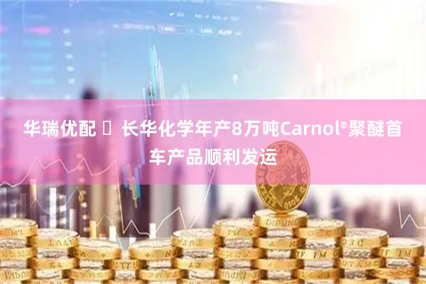 华瑞优配 ​长华化学年产8万吨Carnol®聚醚首车产品顺利发运