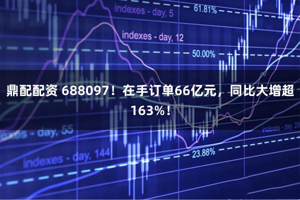 鼎配配资 688097！在手订单66亿元，同比大增超163%！