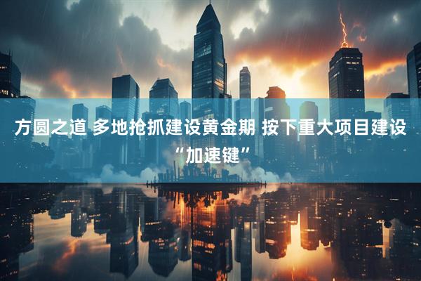 方圆之道 多地抢抓建设黄金期 按下重大项目建设“加速键”