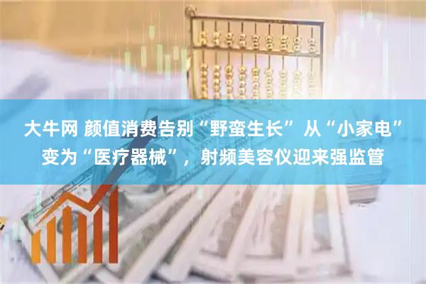 大牛网 颜值消费告别“野蛮生长” 从“小家电”变为“医疗器械”，射频美容仪迎来强监管