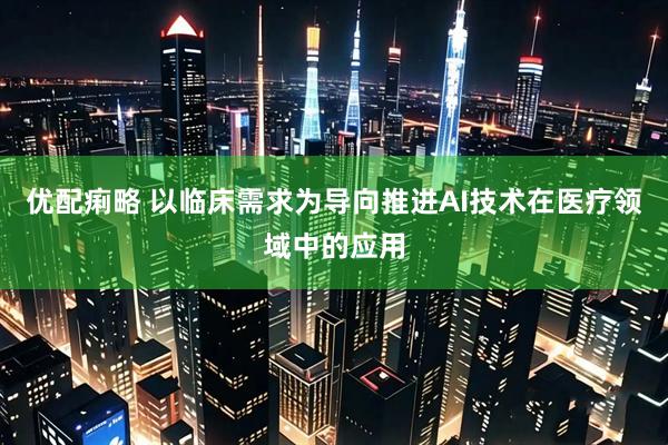 优配痢略 以临床需求为导向推进AI技术在医疗领域中的应用