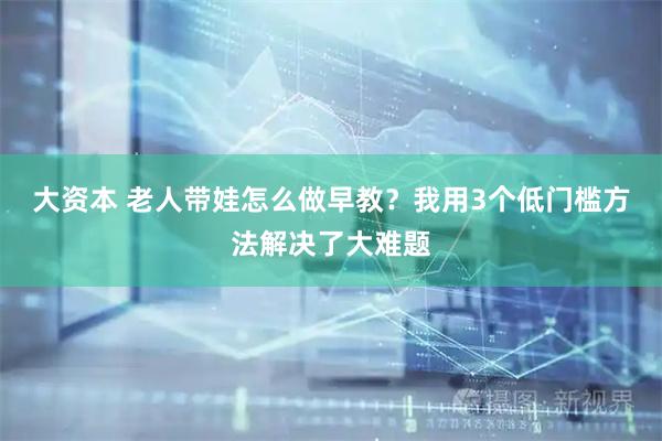 大资本 老人带娃怎么做早教？我用3个低门槛方法解决了大难题
