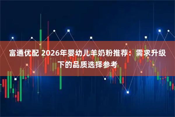 富通优配 2026年婴幼儿羊奶粉推荐：需求升级下的品质选择参考