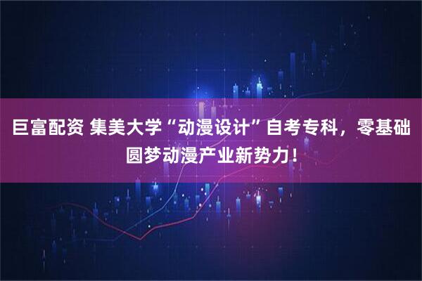 巨富配资 集美大学“动漫设计”自考专科，零基础圆梦动漫产业新势力！