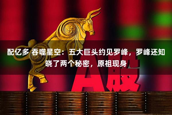 配亿多 吞噬星空：五大巨头约见罗峰，罗峰还知晓了两个秘密，原祖现身