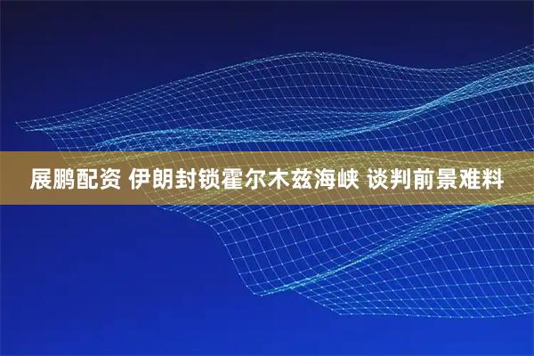展鹏配资 伊朗封锁霍尔木兹海峡 谈判前景难料