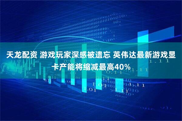 天龙配资 游戏玩家深感被遗忘 英伟达最新游戏显卡产能将缩减最高40%