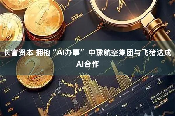 长富资本 拥抱“AI办事” 中豫航空集团与飞猪达成AI合作