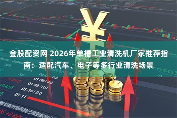 金股配资网 2026年单槽工业清洗机厂家推荐指南：适配汽车、电子等多行业清洗场景