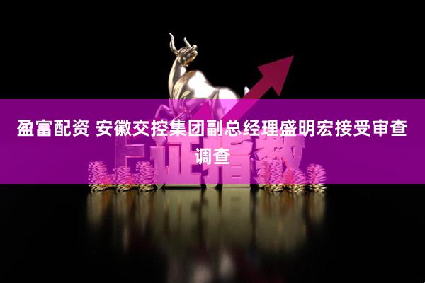 盈富配资 安徽交控集团副总经理盛明宏接受审查调查