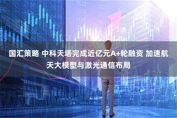 国汇策略 中科天塔完成近亿元A+轮融资 加速航天大模型与激光通信布局