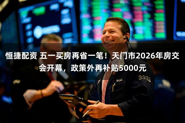 恒捷配资 五一买房再省一笔！天门市2026年房交会开幕，政策外再补贴5000元