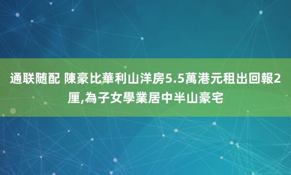 通联随配 陳豪比華利山洋房5.5萬港元租出回報2厘,為子女學業居中半山豪宅