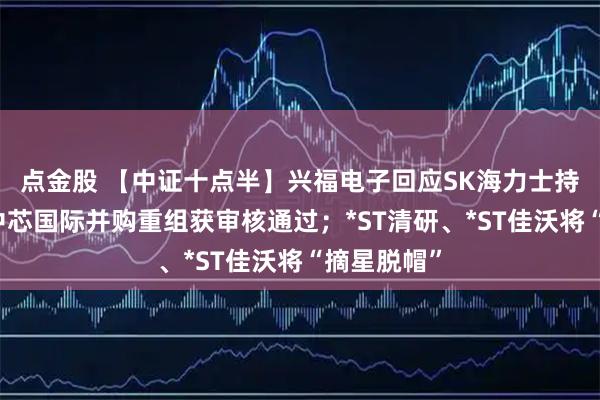 点金股 【中证十点半】兴福电子回应SK海力士持股情况；中芯国际并购重组获审核通过；*ST清研、*ST佳沃将“摘星脱帽”