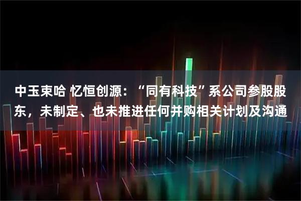 中玉束哈 忆恒创源：“同有科技”系公司参股股东，未制定、也未推进任何并购相关计划及沟通