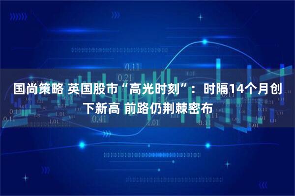 国尚策略 英国股市“高光时刻”：时隔14个月创下新高 前路仍荆棘密布