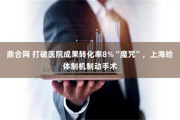 鼎合网 打破医院成果转化率8%“魔咒”，上海给体制机制动手术
