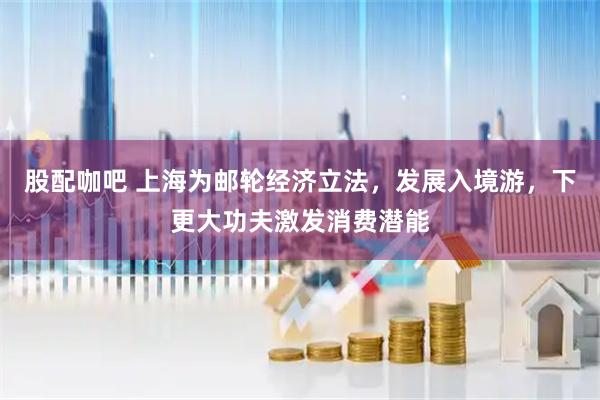 股配咖吧 上海为邮轮经济立法，发展入境游，下更大功夫激发消费潜能