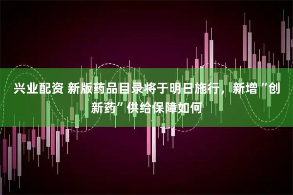 兴业配资 新版药品目录将于明日施行，新增“创新药”供给保障如何