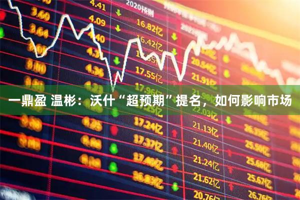一鼎盈 温彬：沃什“超预期”提名，如何影响市场