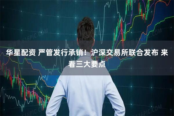 华星配资 严管发行承销！沪深交易所联合发布 来看三大要点